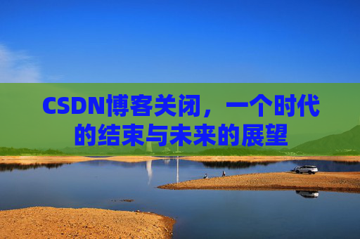 CSDN博客关闭，一个时代的结束与未来的展望